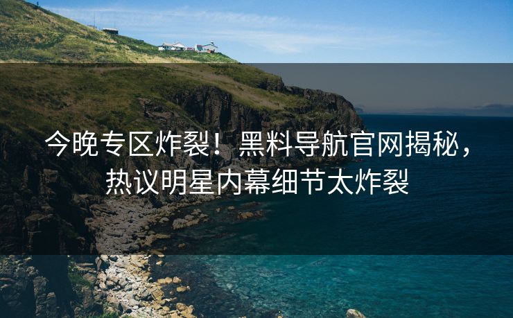 今晚专区炸裂！黑料导航官网揭秘，热议明星内幕细节太炸裂