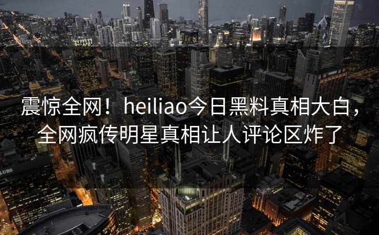 震惊全网！heiliao今日黑料真相大白，全网疯传明星真相让人评论区炸了