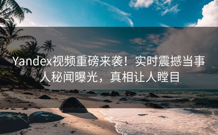Yandex视频重磅来袭！实时震撼当事人秘闻曝光，真相让人瞠目