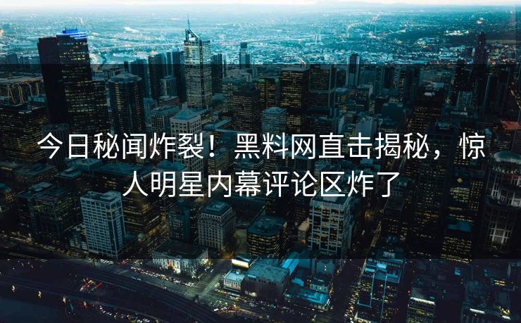 今日秘闻炸裂！黑料网直击揭秘，惊人明星内幕评论区炸了