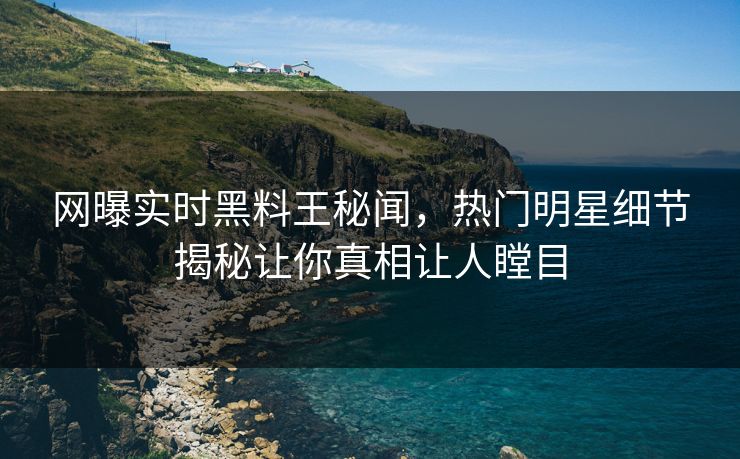 网曝实时黑料王秘闻，热门明星细节揭秘让你真相让人瞠目