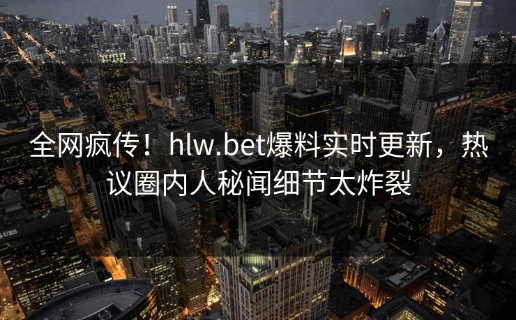 全网疯传！hlw.bet爆料实时更新，热议圈内人秘闻细节太炸裂