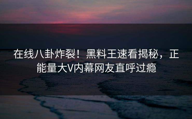 在线八卦炸裂！黑料王速看揭秘，正能量大V内幕网友直呼过瘾