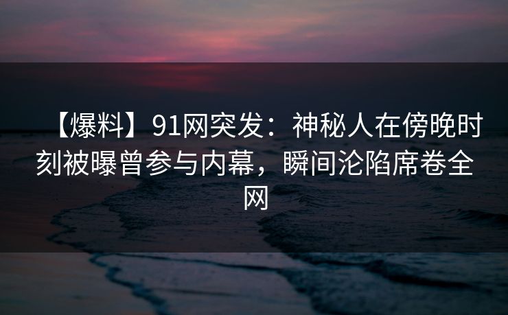 【爆料】91网突发：神秘人在傍晚时刻被曝曾参与内幕，瞬间沦陷席卷全网
