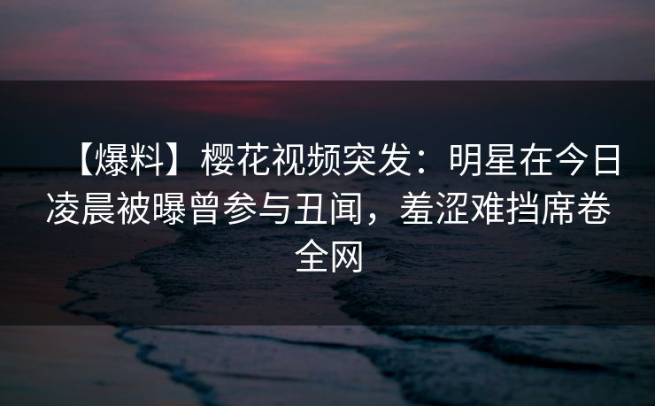 【爆料】樱花视频突发：明星在今日凌晨被曝曾参与丑闻，羞涩难挡席卷全网