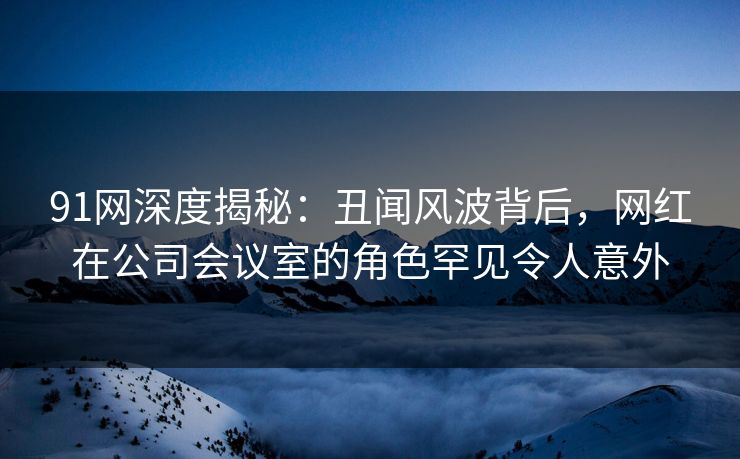 91网深度揭秘：丑闻风波背后，网红在公司会议室的角色罕见令人意外