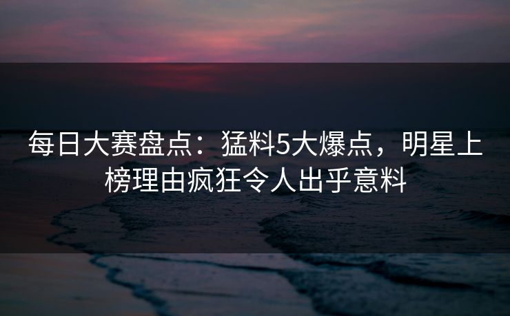 每日大赛盘点：猛料5大爆点，明星上榜理由疯狂令人出乎意料