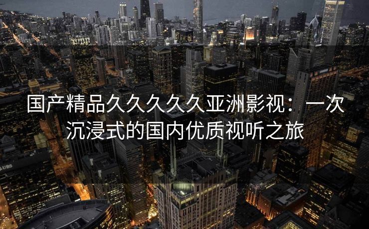 国产精品久久久久久亚洲影视：一次沉浸式的国内优质视听之旅