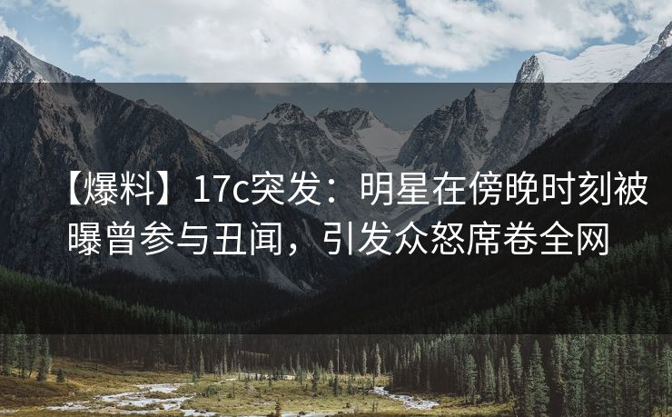 【爆料】17c突发：明星在傍晚时刻被曝曾参与丑闻，引发众怒席卷全网