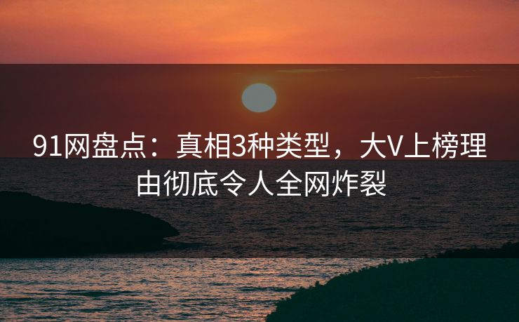 91网盘点：真相3种类型，大V上榜理由彻底令人全网炸裂