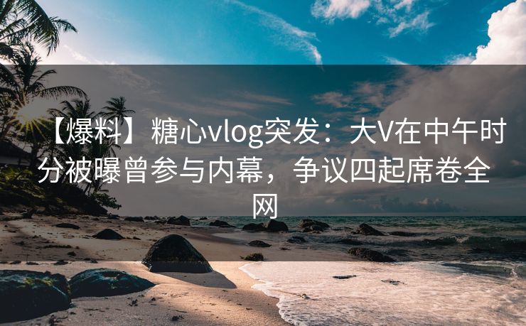 【爆料】糖心vlog突发：大V在中午时分被曝曾参与内幕，争议四起席卷全网