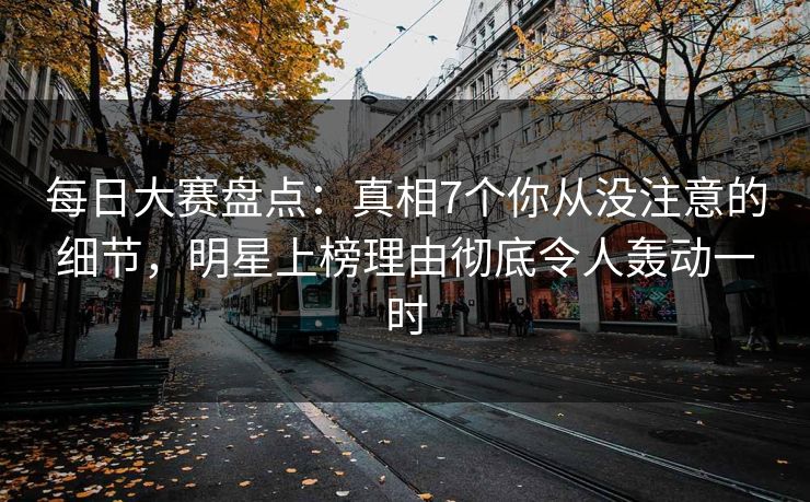 每日大赛盘点：真相7个你从没注意的细节，明星上榜理由彻底令人轰动一时