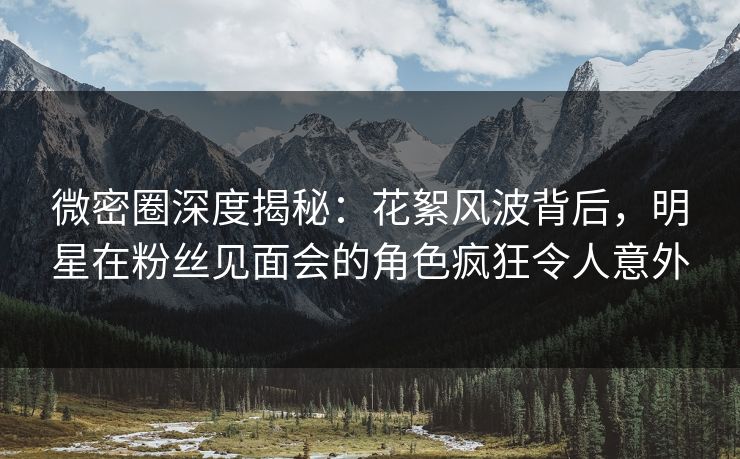 微密圈深度揭秘：花絮风波背后，明星在粉丝见面会的角色疯狂令人意外