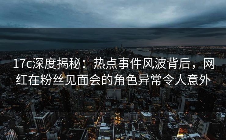 17c深度揭秘：热点事件风波背后，网红在粉丝见面会的角色异常令人意外