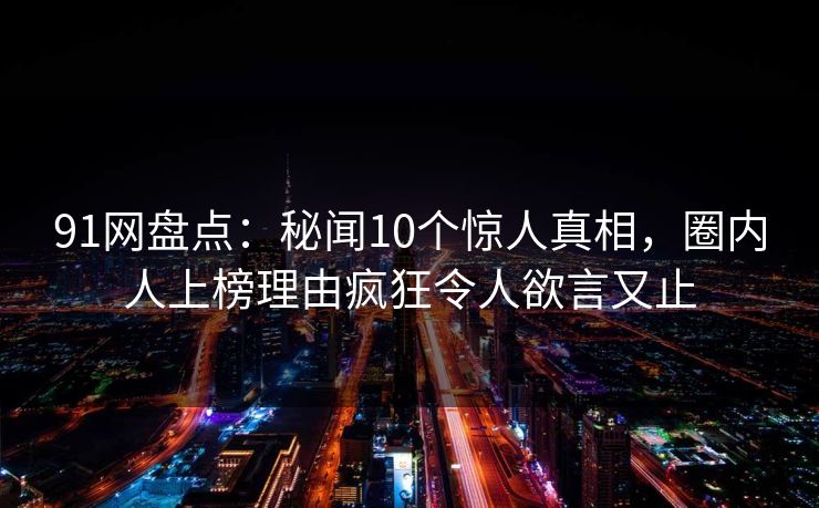 91网盘点：秘闻10个惊人真相，圈内人上榜理由疯狂令人欲言又止