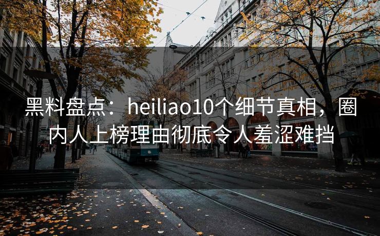 黑料盘点：heiliao10个细节真相，圈内人上榜理由彻底令人羞涩难挡