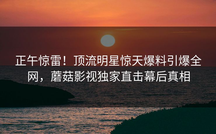 正午惊雷！顶流明星惊天爆料引爆全网，蘑菇影视独家直击幕后真相