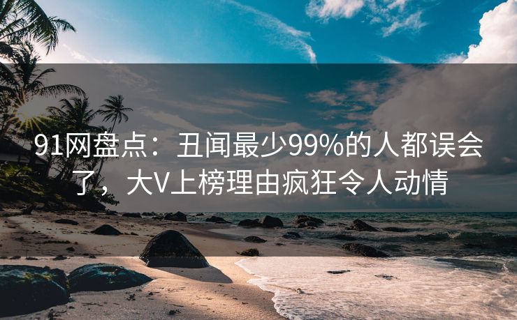 91网盘点：丑闻最少99%的人都误会了，大V上榜理由疯狂令人动情