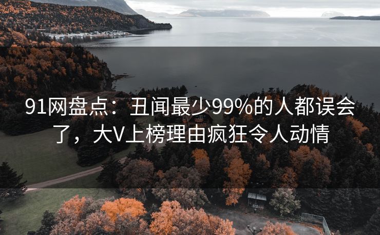 91网盘点：丑闻最少99%的人都误会了，大V上榜理由疯狂令人动情