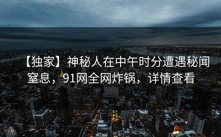【独家】神秘人在中午时分遭遇秘闻窒息，91网全网炸锅，详情查看