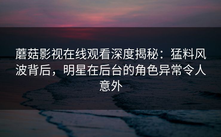 蘑菇影视在线观看深度揭秘:猛料风波背后,明星在后台的角色异常令人意外 蘑菇影视在线观看深度揭秘:猛料风波背后,明星在后台的角色异常令人意外