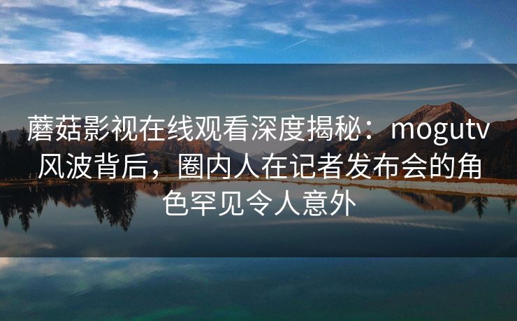 蘑菇影视在线观看深度揭秘:mogutv风波背后,圈内人在记者发布会的角色罕见令人意外 蘑菇影视在线观看深度揭秘:mogutv风波背后,圈内人在记者发布会的角色罕见令人意外