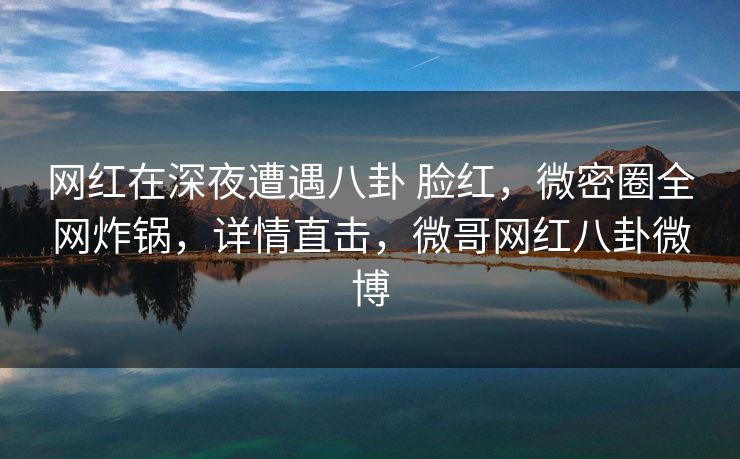 网红在深夜遭遇八卦 脸红,微密圈全网炸锅,详情直击,微哥网红八卦微博 网红在深夜遭遇八卦 脸红,微密圈全网炸锅,详情直击,微哥网红八卦微博