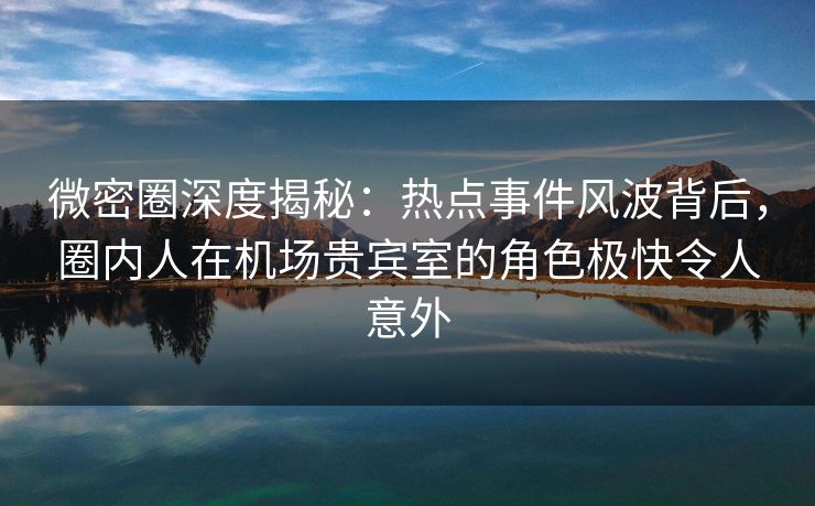 微密圈深度揭秘：热点事件风波背后，圈内人在机场贵宾室的角色极快令人意外