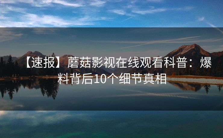 【速报】蘑菇影视在线观看科普:爆料背后10个细节真相 【速报】蘑菇影视在线观看科普:爆料背后10个细节真相