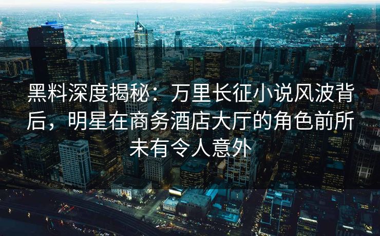 黑料深度揭秘:万里长征小说风波背后,明星在商务酒店大厅的角色前所未有令人意外 黑料深度揭秘:万里长征小说风波背后,明星在商务酒店大厅的角色前所未有令人意外