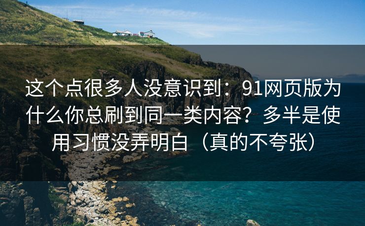 这个点很多人没意识到：91网页版为什么你总刷到同一类内容？多半是使用习惯没弄明白（真的不夸张）