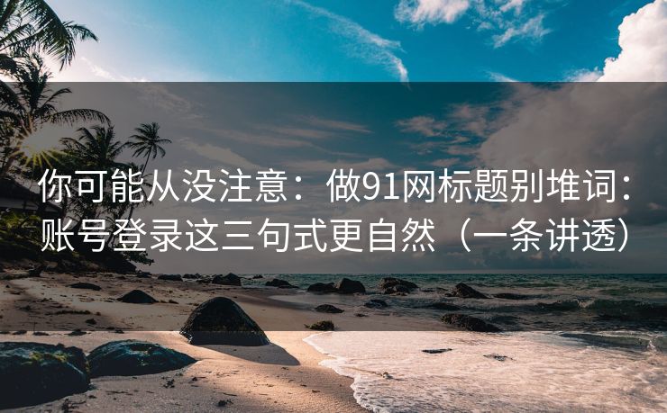 你可能从没注意:做91网标题别堆词:账号登录这三句式更自然(一条讲透) 你可能从没注意:做91网标题别堆词:账号登录这三句式更自然(一条讲透)