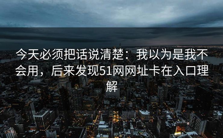 今天必须把话说清楚:我以为是我不会用,后来发现51网网址卡在入口理解 今天必须把话说清楚:我以为是我不会用,后来发现51网网址卡在入口理解