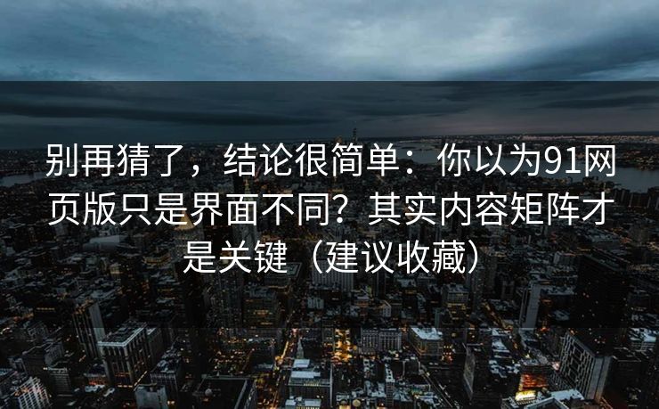 别再猜了，结论很简单：你以为91网页版只是界面不同？其实内容矩阵才是关键（建议收藏）