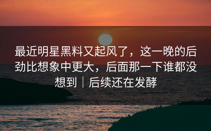 最近明星黑料又起风了,这一晚的后劲比想象中更大,后面那一下谁都没想到|后续还在发酵 最近明星黑料又起风了,这一晚的后劲比想象中更大,后面那一下谁都没想到|后续还在发酵